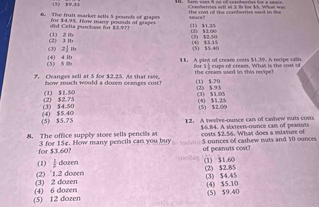 Sam uses 8 oz of cranberries for a sauce.
(5) $9.35 Cranberries sell at 2 ib for $5. What was
the cost of the cranberries used in the
6. The fruit market sells 5 pounds of grapes sauce?
for $4.95. How many pounds of grapes
did Celia purchase for $2.97? (1) $1.25
(1) 2 lb (2) $2.00
(3) $2.50
(2) 3 Ib (4) $3.15
(3) 2 1/2 lb (5) $5.40
(4) 4 lb 11. A pint of cream costs $1.39. A recipe calls
(5) 5 lb for 1 1/2  cups of cream. What is the cost of
the cream used in this recipe?
7. Oranges sell at 5 for $2.25. At that rate,
how much would a dozen oranges cost? (1) $.70
(2) $.93
(1) $1.50
(3) $1.05
(2) $2.75
(3) $4.50 (4) $1.25
(5) $2.09
(4) $5.40
(5) $5.75
12. A twelve-ounce can of cashew nuts costs
$6.84. A sixteen-ounce can of peanuts
8. The office supply store sells pencils at costs $2.56. What does a mixture of
3 for 15¢. How many pencils can you buy 5 ounces of cashew nuts and 10 ounces
for $3.60? of peanuts cost?
(1)  1/2  dozen
(1) $1.60
(2) ' 1.2 dozen (2) $2.85
(3) 2 dozen (3) $4.45
(4) 6 dozen (4) $5.10
(5) 12 dozen (5) $9.40