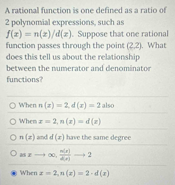 A rational function is one defined as a ratio of
2 polynomial expressions, such as
f(x)=n(x)/d(x). Suppose that one rational
function passes through the point (2,2). What
does this tell us about the relationship
between the numerator and denominator
functions?
When n(x)=2, d(x)=2 also
When x=2, n(x)=d(x)
n(x) and d(x) have the same degree
asxto ∈fty ,  n(x)/d(x) to 2
When x=2, n(x)=2· d(x)