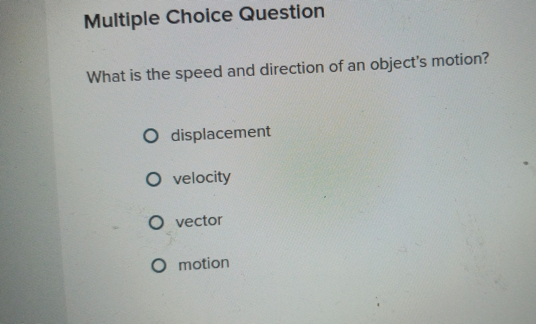 Question
What is the speed and direction of an object's motion?
displacement
velocity
vector
motion