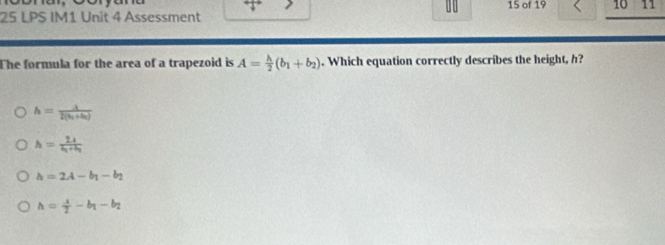 > 15 of 19 10 11
25 LPS IM1 Unit 4 Assessment
The formula for the area of a trapezoid is A= h/2 (b_1+b_2). Which equation correctly describes the height, h?
h=frac lambda 2(h_1+h_2)
h=frac 2lambda v_1+v_2
h=2A-b_1-b_2
h= 4/2 -b_1-b_2