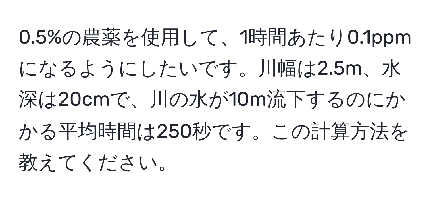 0.5%の農薬を使用して、1時間あたり0.1ppmになるようにしたいです。川幅は2.5m、水深は20cmで、川の水が10m流下するのにかかる平均時間は250秒です。この計算方法を教えてください。