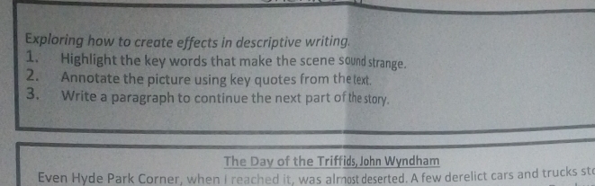 Exploring how to create effects in descriptive writing. 
1. Highlight the key words that make the scene sound strange. 
2. Annotate the picture using key quotes from the text. 
3. Write a paragraph to continue the next part of the story. 
The Day of the Triffids, John Wyndham 
Even Hyde Park Corner, when I reached it, was almost deserted. A few derelict cars and trucks sto