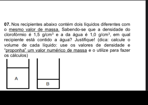 Nos recipientes abaixo contém dois líquidos diferentes com 
o mesmo valor de massa. Sabendoçse que a densidade do 
clorofórmio é 1,5g/cm^3 e a da água é 1,0g/cm^3 , em qual 
recipiente está contido a água? Justifique! (dica: calcule o 
volume de cada líquido: use os valores de densidade e 
“proponha' um valor numérico de massa e o utilize para fazer 
os cálculos) 
A 
B