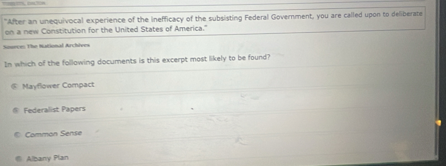 "After an unequivocal experience of the inefficacy of the subsisting Federal Government, you are called upon to deliberate
on a new Constitution for the United States of America."
Source: The National Archèves
In which of the following documents is this excerpt most likely to be found?
@ Mayflower Compact
Federaliist Papers
Comman Sense
Albany Plan