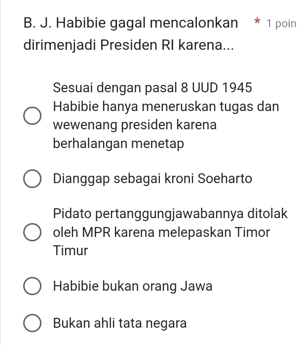 Habibie gagal mencalonkan * 1 poin
dirimenjadi Presiden RI karena...
Sesuai dengan pasal 8 UUD 1945
Habibie hanya meneruskan tugas dan
wewenang presiden karena
berhalangan menetap
Dianggap sebagai kroni Soeharto
Pidato pertanggungjawabannya ditolak
oleh MPR karena melepaskan Timor
Timur
Habibie bukan orang Jawa
Bukan ahli tata negara