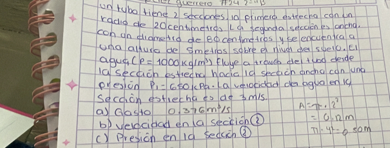 Fel queero +24 
un tybo tiend 2 secciones 10 primerd estrecha con un 
radio de 20centmeires Lc segunda seccion es ancng. 
con on thameArd de Bo centimetros y seencuentra a 
una allura de smeiros sobre el nivel dei suelo. EI 
agua (rho =1000kg/m^3) fluye a trave de/ tuod desde 
lasecach estredna hacic id sechich ancha con ung 
pyesion P_1=650 P. La velocidad de agua en 19
secoion estrecha ts de 3mis. A=7x· 2^2
a) Gasto 0.376m^3/s
bp velocibad en (a seccion =0.12m
() presion en id seduch ③
π · 4^2=0.50m