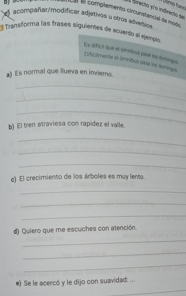 omo func 
Os directo y/o indirecto del 
fical el complemento circunstancial de modo 
acompañar/modificar adjetivos u otros adverbios 
E Transforma las frases siguientes de acuerdo al ejemplo, 
Es dificil que el ómnibus pase los domingos 
Dificilmente el ómnibus pasa los domingos 
a) Es normal que llueva en invierno. 
_ 
_ 
_ 
b) El tren atraviesa con rapidez el valle. 
_ 
_ 
_ 
c) El crecimiento de los árboles es muy lento. 
_ 
_ 
_ 
d) Quiero que me escuches con atención. 
_ 
_ 
_ 
_ 
e) Se le acercó y le dijo con suavidad: ...