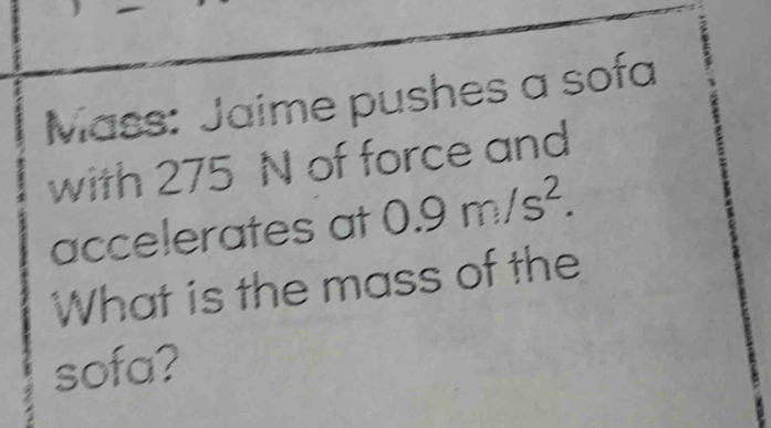 Mass: Jaime pushes a sofa 
with 275 N of force and 
accelerates at 0.9m/s^2. 
What is the mass of the 
sofa?