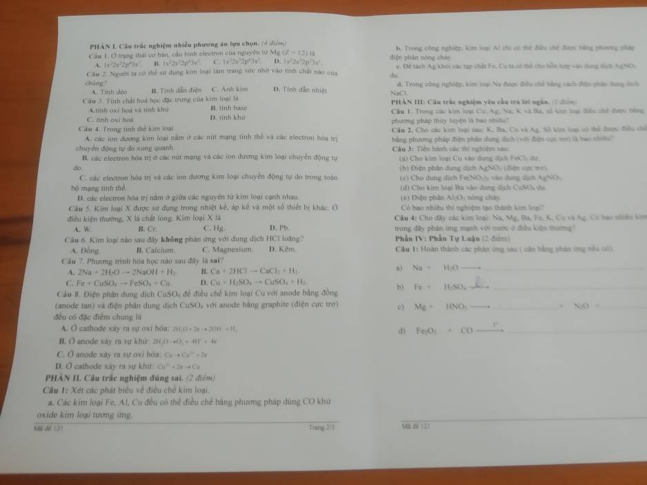 PHAN I. Câu trắc nghiệm nhiều phương ăn lựu chọn, (4 điệm)
Cầu 1. O trang thái cơ hán, cầu hình electron của nguyên tử Mg (Z-12)16 điện phân nóng chày b. Trong công nghiệp, kim loại Al chi có thẻ điều chế được bằng phương pháp
A. 1s^22s^22p^33s^3 B. 1x^22s^22p^43s^2 C. 1s^22s^32p^43s^2 D. 1s^22s^22p^23s^1
Cầu 2. Người ta có thể sư dụng kim loại làm trang sức nhờ vào tính chất nào của cu c. Đề tách Ag khôi các tạp chất Fe, Ca ta có thể cho hỗn hợp vào dong dịch AgNO
chúng? D. Tính dẫn nhiệt d. Trong công nghiệp, kim loại Na được điều chế bằng cách đện phân dung dịch
A. Tinh đeo B. Tinh dẫn điện C. Anh kim
Cầu 3. Tinh chất hoá học đặc trưng của kim loại là NaC  PHẢN III: Câu trác nghiệm yêu cầu tra lời ngàn, 7 đân
A.tính oxi hoa và tình khư B. tinh base
C. tinh oxi hos D. tính khử Cầu 1. Trong các kim loại Cu; Ag; Na; K vũ Ba, số kim loại điều chế được bóng
Cầu 4. Trong tinh thế kim loại phương pháp thủy luyện là bao nhiều?
Cầu 2, Cho các kim loại saui K, Ba, Cu và Ag. Số kim loại có thể được điểu chế
A. các ion đương kim loại nằm ở các nút mạng tinh thể và các electron hóa trị  bằng phương pháp điện phân dung dịch (với điện cực tơ) là bao nhiều''
chuyển động tự do xung quanh  Câu 3: Tiên hành các thi nghiệm sau
B. các electron hóa trị ở các nút mạng và các ion đương kim loại chuyên động tự (a) Cho kim loại Cu vào dung dịch FeCls de
do (b) Điện phân dung dịch AgNO) (điện cực tư)
C. các electron hóa trị và các ion dương kim loại chuyên động tự do trong toàn (c) Cho dung dịch Fe(NO₃) vào dung dịch AgNO
bộ mạng tinh thể (d) Cho kim loại Ba vào dung dịch CuSOu da
D. các electron hóa trị năm ở giữa các nguyên từ kim loại cạnh nhau  c) Điện phân 1-G, òng chày
Cầu 5. Kim loại X được sử dụng trong nhiệt kê, áp kẻ và một số thiết bị khác. O Có bao nhiệu thi nghiệm tạo thành kim loại''
điều kiện thưởng, X là chất lóng. Kim loại X là  Câu 4: Cho đây các kim loại: Na, Mg, Ba, Fe, K, Cu và Ag. Có bao nhiều kim
A. W B. Cr. C. Hg D. Pb. trong đây phân ứng mạnh với nước ở điều kiện thường
Câu 6. Kim loại nào sau đây không phân ứng với dung dịch HCl loãng?  Phần IV: Phần Tự Luận (2 điểm)
A. Đồng B. Calcium C. Magnesium. D. Kêm  Cầu 1: Hoàn thành các phản ứng sau ( cần bằng phân ứng nhu có).
Câu 7. Phương trình hóa học nào sau đây là sai?
A. 2Na+2H-Oto 2NaOH+H_2 B. Ca+2HClto CaCl_2+H_2. a ) Na H_1O __
C. Fe+CuSO_2to FeSO_4+Cu. D. Cu+H_2SO_4to CuSO_4+H_2.
Câu 8. Điện phân dung dịch CuSO_4 : để điều chế kim loại Cu với anode bằng đồng b) Fe H_2SO_4 _
(anode tan) và điện phân dung dịch CuSO, với anode bằng graphite (điện cực trở) c) My+ HNO_1 _、 NO= _
đều có đặc điểm chung là
A. O cathode xày ra sự oxi hóa: 210,0=2xto 2014=11,
d) Fe:O_2 cO_
B. O anode xáy ra sự khù: 211,(1-O_2+4)1^2+4c
C. Ở anode xay ra sự oxi hóa: Cuto Cu^(2+)+2e
D. O cathode xây ra sự khứ: Cu^(2+)+2eto Cu
PHÀN II. Câu trắc nghiệm đúng sai. (2 điểm)
Câu 1: Xét các phát biểu về điều chế kim loại.
a. Các kim loại Fe, Al, Cu đều có thể điều chẻ băng phương pháp dùng CO khứ
oxide kim loại tương ứng.
Mã đề 121 Trang 2:1 Mã đé 121