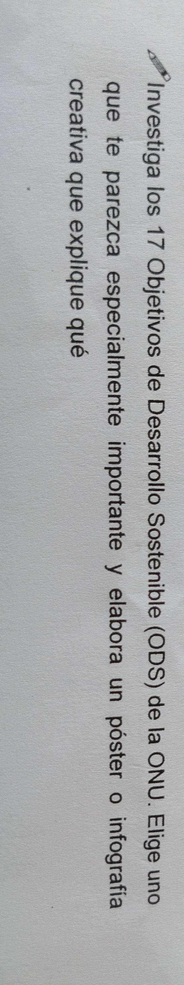 Investiga los 17 Objetivos de Desarrollo Sostenible (ODS) de la ONU. Elige uno 
que te parezca especialmente importante y elabora un póster o infografía 
creativa que explique qué
