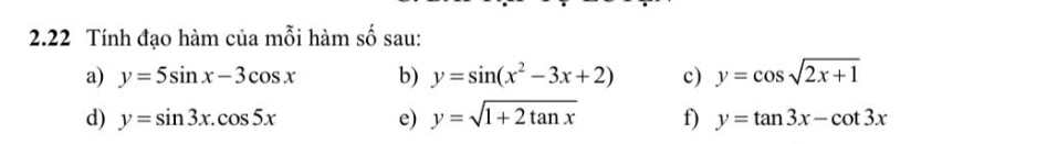 2.22 Tính đạo hàm của mỗi hàm số sau: 
a) y=5sin x-3cos x b) y=sin (x^2-3x+2) c) y=cos sqrt(2x+1)
d) y=sin 3x.cos 5x e) y=sqrt(1+2tan x) f) y=tan 3x-cot 3x