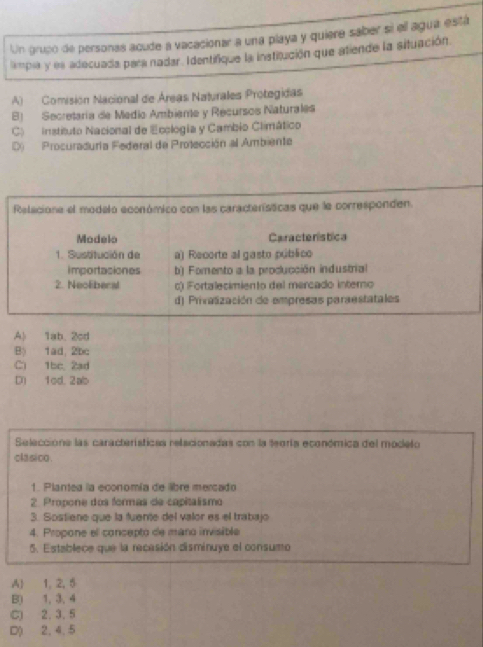 Un grupó de personas acude a vacacionar a una playa y quiere saber si ell agua está
ampia y es adecuada para nadar. Identifique la institución que atende la situación
A) Comisión Nacional de Áreas Naturales Protegidas
B) Secretaría de Medio Ambiente y Recursos Naturales
C) instituto Nacional de Ecología y Cambio Climático
D) Procuraduria Federal de Protección al Ambiente
Relacione el modelo económico con las características que le corresponden.
Modelo Caracteristica
1. Sustitución de a) Recorte al gasto público
importasiones b) Fomento a la proclucción industrial
2. Neoliberal c) Fortalecimiento del mercado interno
d) Privalización de empresas paraestatales
A) 1ab 2cd
B) 1ad, 2bc
C) 1bc, 2ad
D) 1cd. 2ab
Selecciona las características relacionadas con la teoría económica del modelo
clasico .
1. Plantea la economía de libre mercado
2. Propone dos formas de capitalismo
3. Sostiene que la fuente del valor es el trabajo
4. Propone el concepto de maro invisible
5. Establece que la recasión disminuye el consumo
A) 1, 2, 5
B) 1, 3, 4
C) 2. 3. 5
D) 2, 4, 5