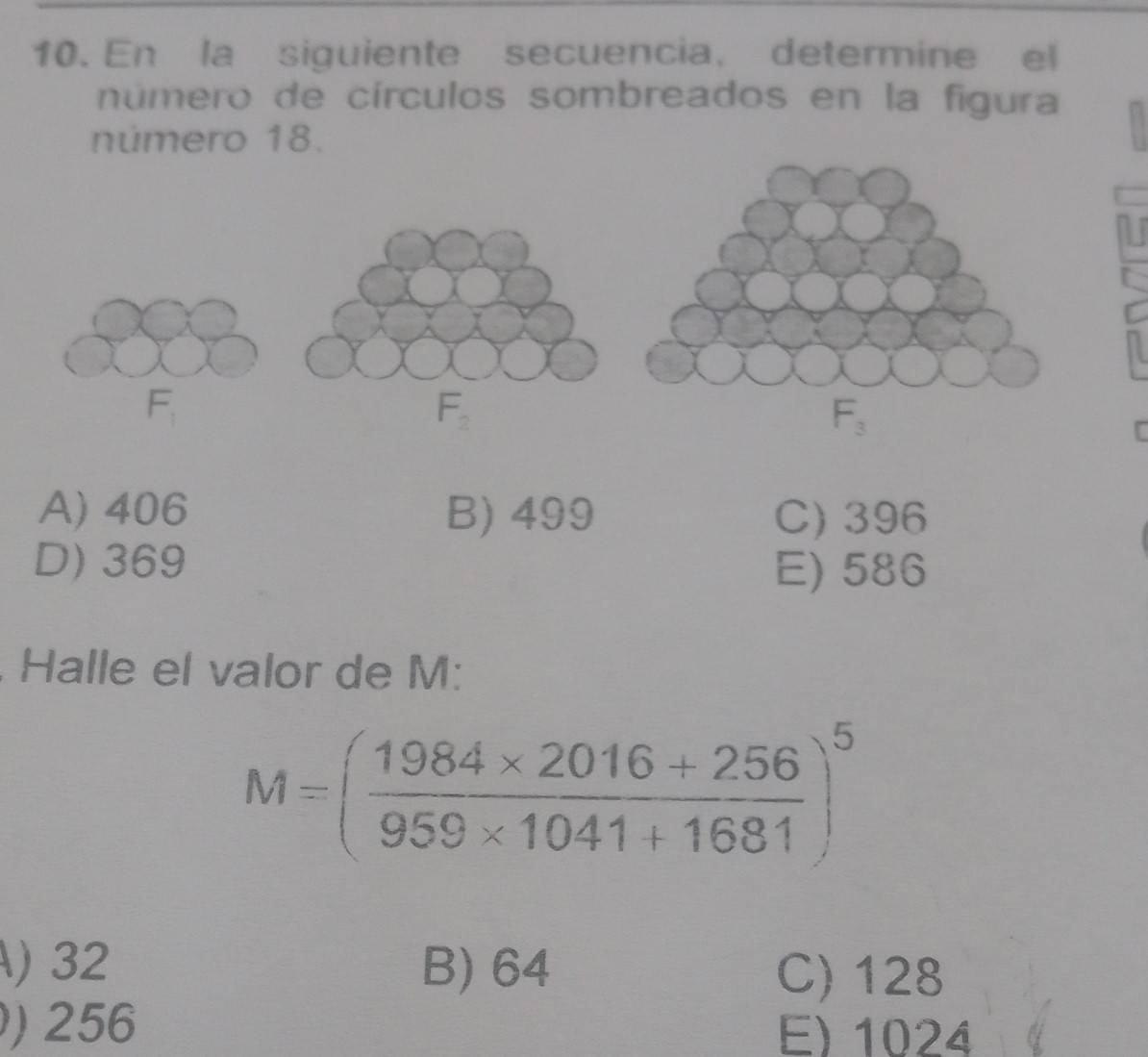 En la siguiente secuencia, determine el
número de círculos sombreados en la figura
número 18.
A) 406 B) 499 C) 396
D) 369
E) 586
Halle el valor de M:
M=( (1984* 2016+256)/959* 1041+1681 )^5
) 32 B) 64 C) 128
) 256 E) 1024