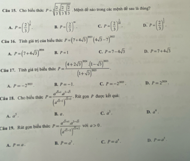 Cho biểu thức P=sqrt[3](frac 2)3sqrt[3](frac 2)3sqrt(frac 2)3. Mệnh đề nào trong các mệnh đề sau là đúng?
A. P=( 2/3 )^ 1/5 . B. P=( 2/3 )^18. C. P=( 2/3 )^ 1/18 . D. P=( 2/3 )^ 1/2 .
Câu 16. Tính giá trị của biểu thức P=(7+4sqrt(3))^2023(4sqrt(3)-7)^2022
A. P=(7+4sqrt(3))^2016 B. P=1 C. P=7-4sqrt(3) D. P=7+4sqrt(3)
Câu 17. Tính giá trị biểu thức P=frac (4+2sqrt(3))^2014· (1-sqrt(3))^2013(1+sqrt(3))^2013.
A. P=-2^(2023). B. P=-1. C. P=-2^(2025). D. P=2^(2034).
Câu 18. Cho biểu thức P=frac a^(sqrt(5)+1)a^(2-sqrt(5))(a^(sqrt(5)-2))^sqrt(2)+2.  Rút gọn P được kết quả:
A. a^5.
B. a .
C. a^3. D. a^4.
Câu 19. Rút gọn biểu thức P=frac a^(sqrt(5)+1)a^(2-sqrt(5))(a^(sqrt(5)-2))^sqrt(2)+2 với a>0.
A. P=a. B. P=a^3. C. P=a^4. D. P=a^5.