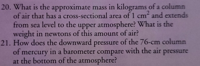 What is the approximate mass in kilograms of a column 
of air that has a cross-sectional area of 1cm^2 and extends 
from sea level to the upper atmosphere? What is the 
weight in newtons of this amount of air? 
21. How does the downward pressure of the 76-cm column 
of mercury in a barometer compare with the air pressure 
at the bottom of the atmosphere?