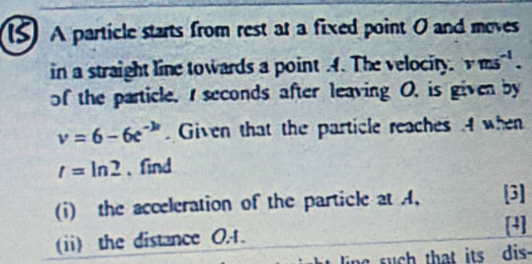 (5) A particle starts from rest at a fixed point O and moves 
in a straight line towards a point .4. The velocity. vms^(-1). 
of the particle, I seconds after leaving O. is given by
v=6-6e^(-k) Given that the particle reaches .4 when
t=ln 2 、find 
(i) the acceleration of the particle at A, 
[3] 
(i) the distance 0.1. 
[4] 
ling such that its dis.