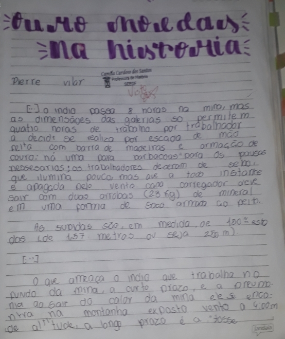 oue onoolda 
ima histeias 
Camm Can 
perre vlar 
viste 
[Jo indio passo 8 noros na miro, mas 
as dimensages das gaerias so permite m 
quatio noras de trabaino por trabalhador 
a decidt se realiza por escaoo de mao 
relia com barrade madeiras e armag,Go de 
couro: na uma para parbacons para as povsas 
nessesarios; as trabalhadores deceram de seig, 
gue iluming pouco mas are a too instance 
e apagada pelo vento casa carregador deve 
sair com duas arrobas (23ng) de mineral 
em vma porma de soco armao ao peit. 
Ae subrdas soo, em medida, oe 150approx est 
dos cde 1. 57. metroo oV se)a 25 m).
[0,3]
O are ameaca o mndio ave trabalha no 
suwdo da mina, a ourto prazo, e a preomo 
na go sair do calor da mina ees enco- 
nwa na montanha exposto vento a 4:00m 
de all tuck, a long prozo e a josse