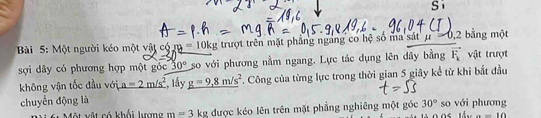 Một người kéo một vật có m=10kg trượt trên mặt phẳng ngảng co hệ số ma sát μ , 2 bằng một 
sợi dây có phương hợp một góc 30° so với phương nằm ngang. Lực tác dụng lên dây bằng vector F_k vật trượt 
không vận tốc đầu với a=2m/s^2 , lấy _ g=9,8m/s^2 7. Công của từng lực trong thời gian 5 giây kể từ khi bắt đầu 
chuyển động là so với phương 
Một vật có khối lượng m=3kg được kéo lên trên mặt phẳng nghiêng một góc 30°
a=10