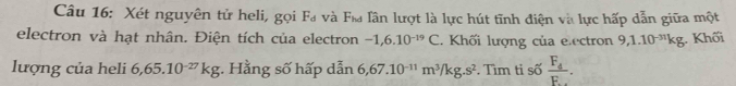 Xét nguyên tử heli, gọi Fa và F& lân lượt là lực hút tĩnh điện và lực hấp dẫn giữa một 
electron và hạt nhân. Điện tích của electron -1,6.10^(-19)C. Khối lượng của e.ectron 9, 1.10^(-31)kg Khối 
lượng của heli 6,65.10^(-27)kg;. Hằng số hấp dẫn 6,67.10^(-11)m^3/kg.s^2. Tìm tỉ số frac F_4F_·s .