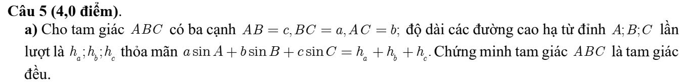 (4,0 điểm). 
a) Cho tam giác ABC có ba cạnh AB=c, BC=a, AC=b; độ dài các đường cao hạ từ đỉnh A; B; C lần 
lượt là h_a; h_b; h_c thỏa mãn asin A+bsin B+csin C=h_a+h_b+h_c Chứng minh tam giác ABC là tam giác 
đều.