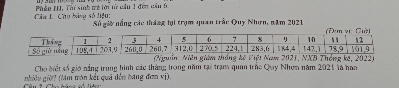 uy San rượng rua vụ 
Phần III. Thí sinh trả lời từ câu 1 đến câu 6. 
Câu 1. Cho bảng số liệu: 
Số giờ nắng các tháng tại trạm quan trắc Quy Nhơn, năm 2021 
2022) 
Cho biết số giờ nắng trung bình các tháng trong năm tại trạm quan trắc Quy Nhơn năm 2021 là bao 
nhiêu giờ? (làm tròn kết quả đến hàng đơn vị). 
Câu 2 Cho bảng số liêu: