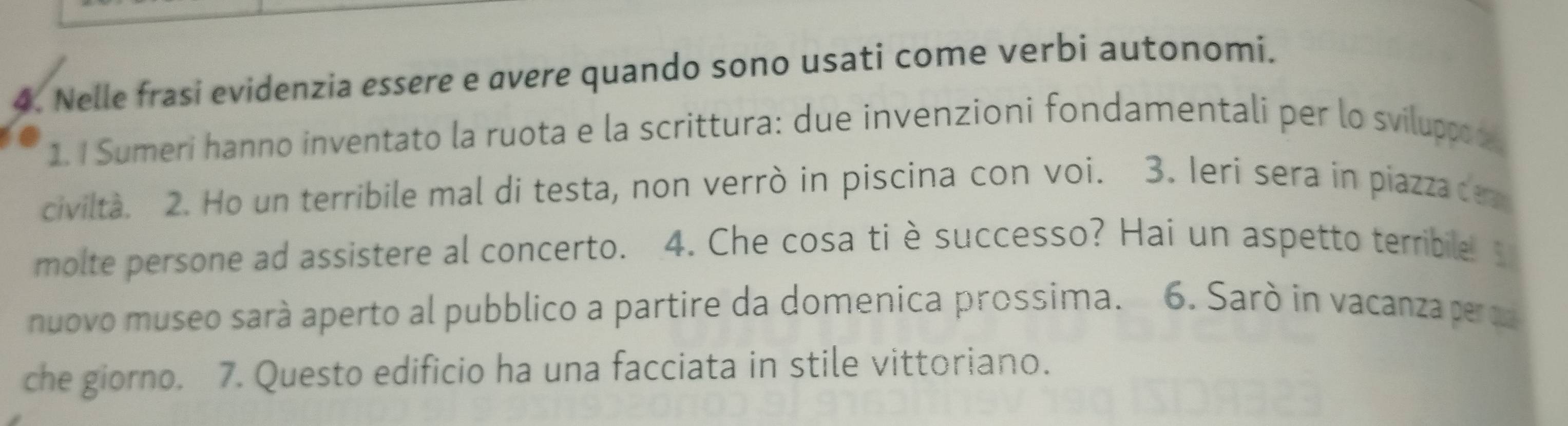 Nelle frasi evidenzia essere e avere quando sono usati come verbi autonomi. 
1. I Sumeri hanno inventato la ruota e la scrittura: due invenzioni fondamentali per lo sviluppod 
civiltà. 2. Ho un terribile mal di testa, non verrò in piscina con voi. 3. Ieri sera in piazzade 
molte persone ad assistere al concerto. 4. Che cosa tièsuccesso? Hai un aspetto terribile. 
nuovo museo sará aperto al pubblico a partire da domenica prossima. 6. Sarò in vacanza per a 
che giorno. 7. Questo edificio ha una facciata in stile vittoriano.