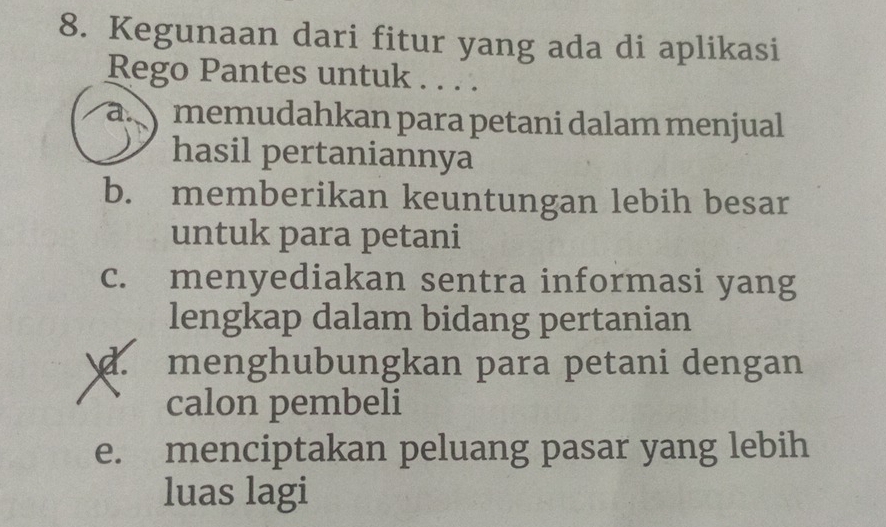 Kegunaan dari fitur yang ada di aplikasi
Rego Pantes untuk . . . .
a. memudahkan para petani dalam menjual
hasil pertaniannya
b. memberikan keuntungan lebih besar
untuk para petani
c. menyediakan sentra informasi yang
lengkap dalam bidang pertanian
d. menghubungkan para petani dengan
calon pembeli
e. menciptakan peluang pasar yang lebih
luas lagi