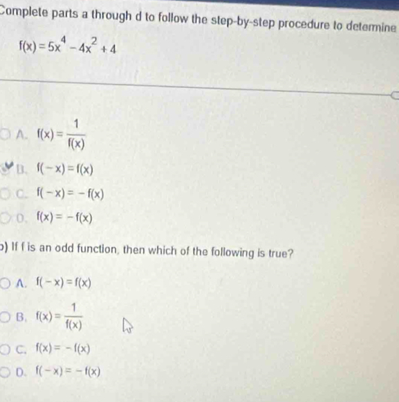 Complete parts a through d to follow the step-by-step procedure to determine
f(x)=5x^4-4x^2+4
A. f(x)= 1/f(x) 
B. f(-x)=f(x)
C. f(-x)=-f(x)
0. f(x)=-f(x)
) If f is an odd function, then which of the following is true?
A. f(-x)=f(x)
B. f(x)= 1/f(x) 
C. f(x)=-f(x)
D. f(-x)=-f(x)