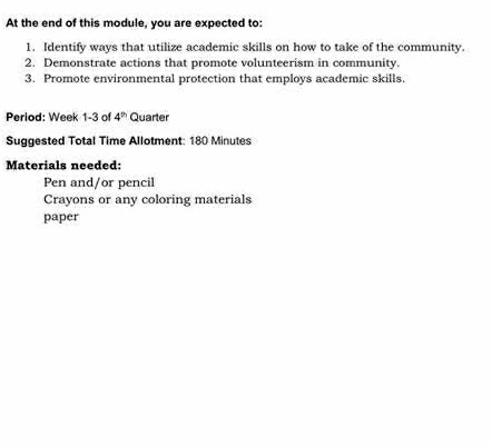 At the end of this module, you are expected to: 
1. Identify ways that utilize academic skills on how to take of the community. 
2. Demonstrate actions that promote volunteerism in community. 
3. Promote environmental protection that employs academic skills. 
Period: Week 1-3 of 4^(th) Quarter 
Suggested Total Time Allotment: 180 Minutes
Materials needed: 
Pen and/or pencil 
Crayons or any coloring materials 
paper