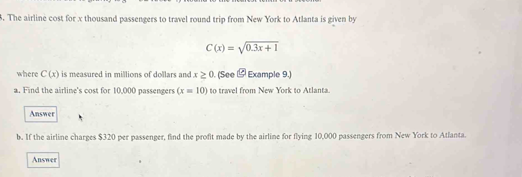 The airline cost for x thousand passengers to travel round trip from New York to Atlanta is given by
C(x)=sqrt(0.3x+1)
where C(x) is measured in millions of dollars and x≥ 0. (See Example 9.) 
a. Find the airline's cost for 10,000 passengers (x=10) to travel from New York to Atlanta. 
Answer 
b. If the airline charges $320 per passenger, find the profit made by the airline for flying 10,000 passengers from New York to Atlanta. 
Answer