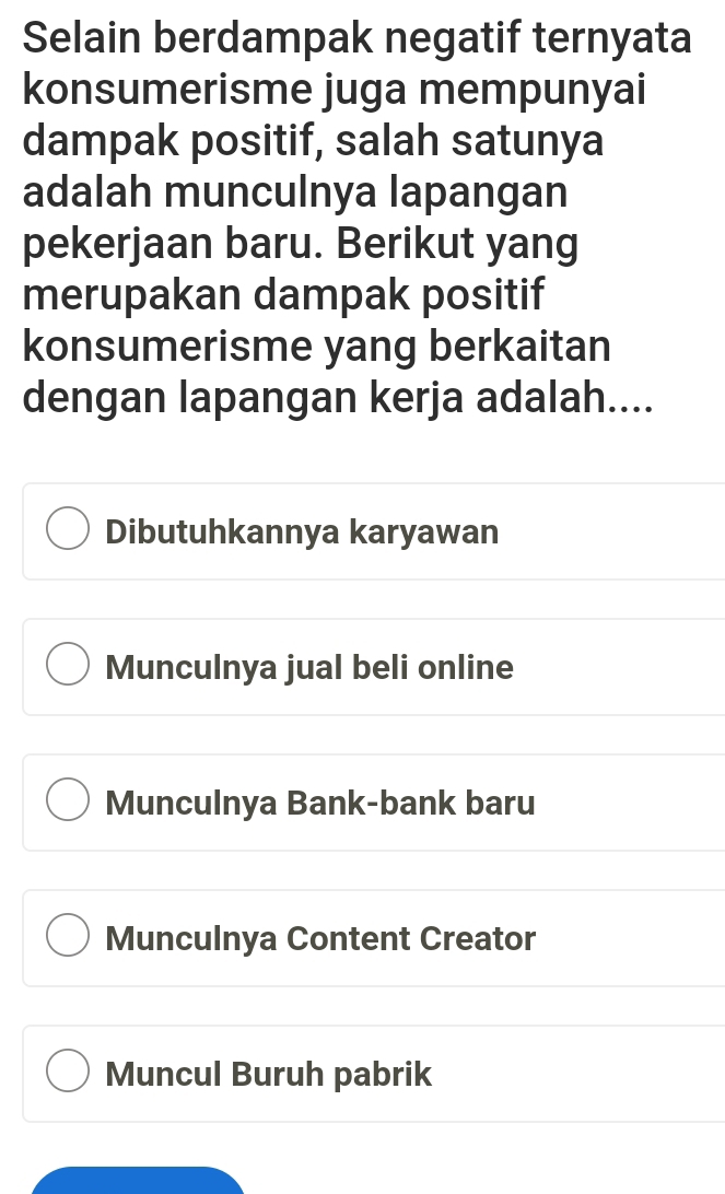 Selain berdampak negatif ternyata
konsumerisme juga mempunyai
dampak positif, salah satunya
adalah munculnya lapangan
pekerjaan baru. Berikut yang
merupakan dampak positif
konsumerisme yang berkaitan
dengan lapangan kerja adalah....
Dibutuhkannya karyawan
Munculnya jual beli online
Munculnya Bank-bank baru
Munculnya Content Creator
Muncul Buruh pabrik