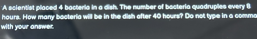 A scientist placed 4 bacteria in a dish. The number of bacteria quadruples every 8
hours. How many bacteria will be in the dish after 40 hours? Do not type in a comma 
with your answer.