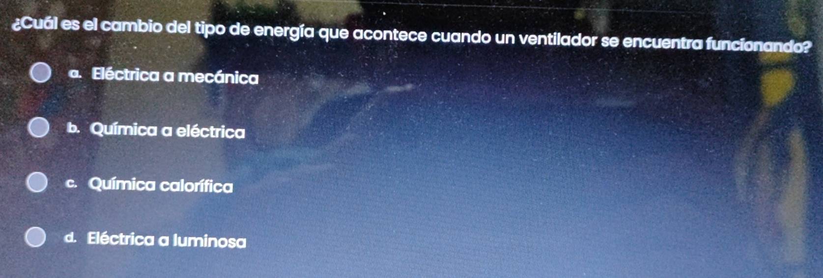 ¿Cuál es el cambio del tipo de energía que acontece cuando un ventilador se encuentra funcionando?
a. Eléctrica a mecánica
b. Química a eléctrica
c. Química calorífica
d. Eléctrica a luminosa