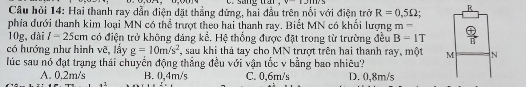 sang trai , v- 
Câu hỏi 14: Hai thanh ray dẫn điện đặt thẳng đứng, hai đầu trên nối với điện trở R=0,5Omega
R
phía dưới thanh kim loại MN có thể trượt theo hai thanh ray. Biết MN có khối lượng m=
10g, dài l=25cm có điện trở không đáng kể. Hệ thống được đặt trong từ trường đều B=1T
 oplus /B  
có hướng như hình vẽ, lấy g=10m/s^2 , sau khi thả tay cho MN trượt trên hai thanh ray, một M
N
lúc sau nó đạt trạng thái chuyển động thẳng đều với vận tốc v bằng bao nhiêu?
A. 0,2m/s B. 0,4m/s C. 0,6m/s D. 0,8m/s