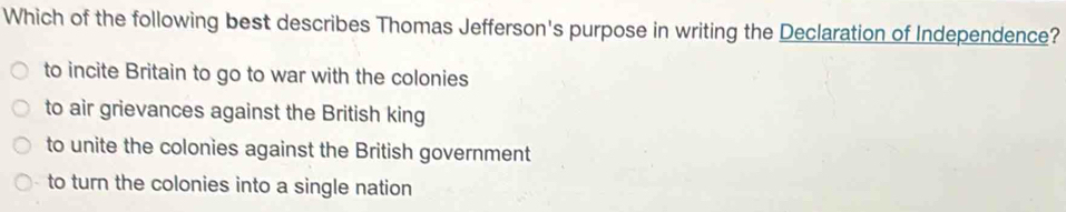 Which of the following best describes Thomas Jefferson's purpose in writing the Declaration of Independence?
to incite Britain to go to war with the colonies
to air grievances against the British king
to unite the colonies against the British government
to turn the colonies into a single nation