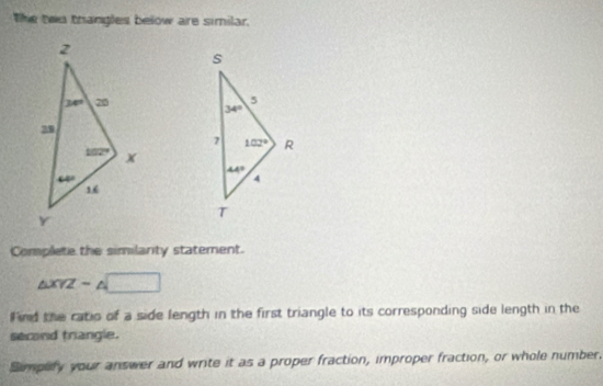 The twu thangles below are similar.
 
Complete the similanty statement.
△ XYZsim △ □
F ind the ratio of a side length in the first triangle to its corresponding side length in the
second trangle.
Simpefy your answer and write it as a proper fraction, improper fraction, or whole number.