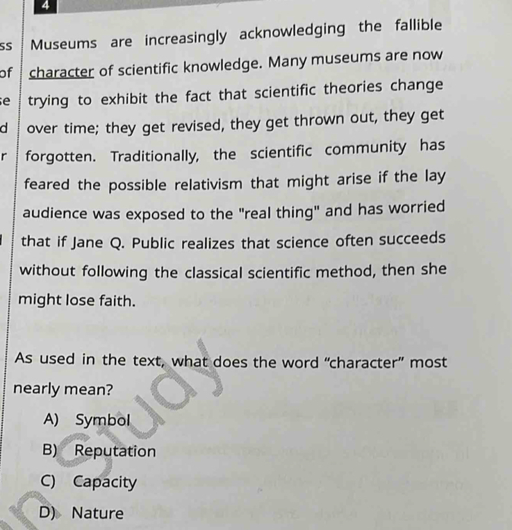 SS Museums are increasingly acknowledging the fallible
of character of scientific knowledge. Many museums are now
e trying to exhibit the fact that scientific theories change
d over time; they get revised, they get thrown out, they get
rì forgotten. Traditionally, the scientific community has
feared the possible relativism that might arise if the lay
audience was exposed to the "real thing" and has worried
that if Jane Q. Public realizes that science often succeeds
without following the classical scientific method, then she
might lose faith.
As used in the text, what does the word “character” most
nearly mean?
A) Symbol
B) Reputation
C) Capacity
D) Nature