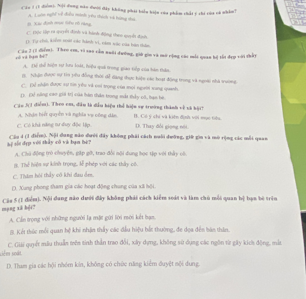 Cầu 1 (1 điểm). Nội dung nào dưới đây không phải biểu hiện của phẩm chất ý chí của cá nhân?
24 gloet
25
A. Luôn nghĩ về điều mình yêu thích và hứng thú
B. Xác định mục tiêu rồ ràng.
26
C. Độc lập ra quyết định và hành động theo quyết định
D. Tự chủ, kiểm soát các hành vi, cảm xúc của bản thân.
Cầu 2 (1 điểm). Theo em, vì sao cần nuôi dưỡng, giữ gìn và mở rộng các mối quan hệ tốt đẹp với thầy
cô và bạn bè?
A. Để thể hiện sự lưu loát, hiệu quả trong giao tiếp của bán thân.
B. Nhận được sự tin yêu đồng thời dễ dàng thực hiện các hoạt động trong và ngoài nhà trường.
C. Để nhận được sự tin yêu vả coi trọng của mọi người xung quanh.
D. Để nâng cao giá trị của bản thân trong mắt thầy cô, bạn bè.
Câu 3(1 điểm). Theo em, đầu là dấu hiệu thể hiện sự trưởng thành về xã hội?
A. Nhận biết quyền và nghĩa vụ công dân. B. Có ý chí và kiên định với mục tiêu.
C. Có khả năng tư duy độc lập. D. Thay đổi giọng nói.
Câu 4 (1 điểm). Nội dung nào dưới đây không phải cách nuôi dưỡng, giữ gìn và mở rộng các mối quan
hệ tốt đẹp với thấy cô và bạn bè?
A. Chủ động trò chuyện, gặp gỡ, trao đổi nội dung học tập với thầy cô.
B. Thể hiện sự kính trọng, lễ phép với các thầy cô.
C. Thăm hỏi thầy cô khi đau ốm.
D. Xung phong tham gia các hoạt động chung của xã hội.
Câu 5 (1 điễm). Nội dung nào dưới đây không phải cách kiểm soát và làm chủ mối quan hệ bạn bè trên
mạng xã hội?
A. Cần trọng với những người lạ mặt gửi lời mời kết bạn.
B. Kết thúc mối quan hệ khi nhận thấy các dấu hiệu bất thường, đe dọa đến bản thân.
C. Giải quyết mâu thuẫn trên tinh thần trao đổi, xây dựng, không sử dụng các ngôn từ gây kích động, mắt
kiểm soát.
D. Tham gia các hội nhóm kín, không có chức năng kiểm duyệt nội dung.