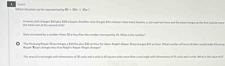 1 1 point
Which situation can be represented by 60+30x<45x</tex> ?
A tennis club charges $60 plus $30 a lesson. Another club charges $45 a lesson. How many lessons, x, can a person have and the total charges at the first club be more
the total cost at the second club?
Sixty increased by a number times 30 is less than the number increased by 45. What is the number?
● The Mustang Repair Shop charges a $60 fee plus $30 an hour for labor. Ralph's Repair Shop charges $45 an hour. What number of hours of labor would make Mustang
Repair 3hop's charges less than Ralph's Repair Shop's charges?
The area of a rectangle with dimensions of 30 units and x units is 60 square units more than a rectangle with dimensions of 45 units and x units. What is the value of x?