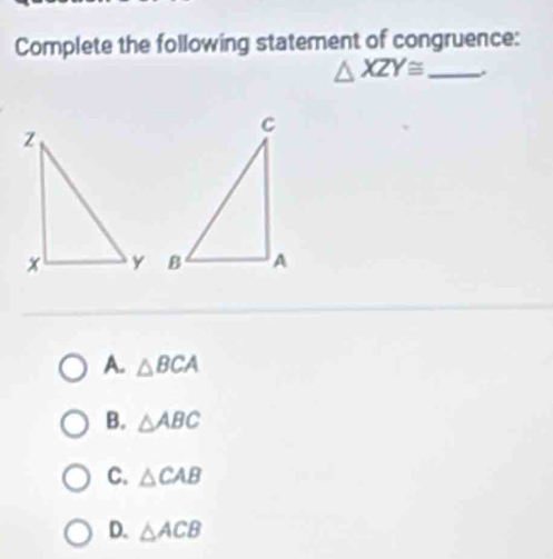 Complete the following statement of congruence:
△ XZY≌ _
A. △ BCA
B. △ ABC
C. △ CAB
D. △ ACB