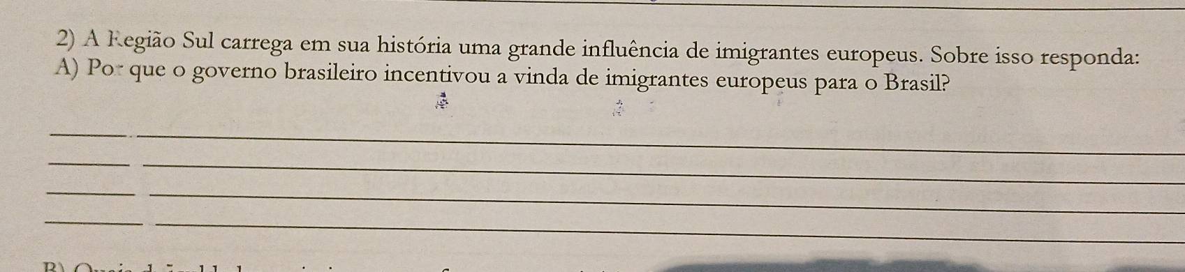 A Região Sul carrega em sua história uma grande influência de imigrantes europeus. Sobre isso responda: 
A) Por que o governo brasileiro incentivou a vinda de imigrantes europeus para o Brasil? 
_ 
_ 
_ 
_ 
_ 
_ 
_