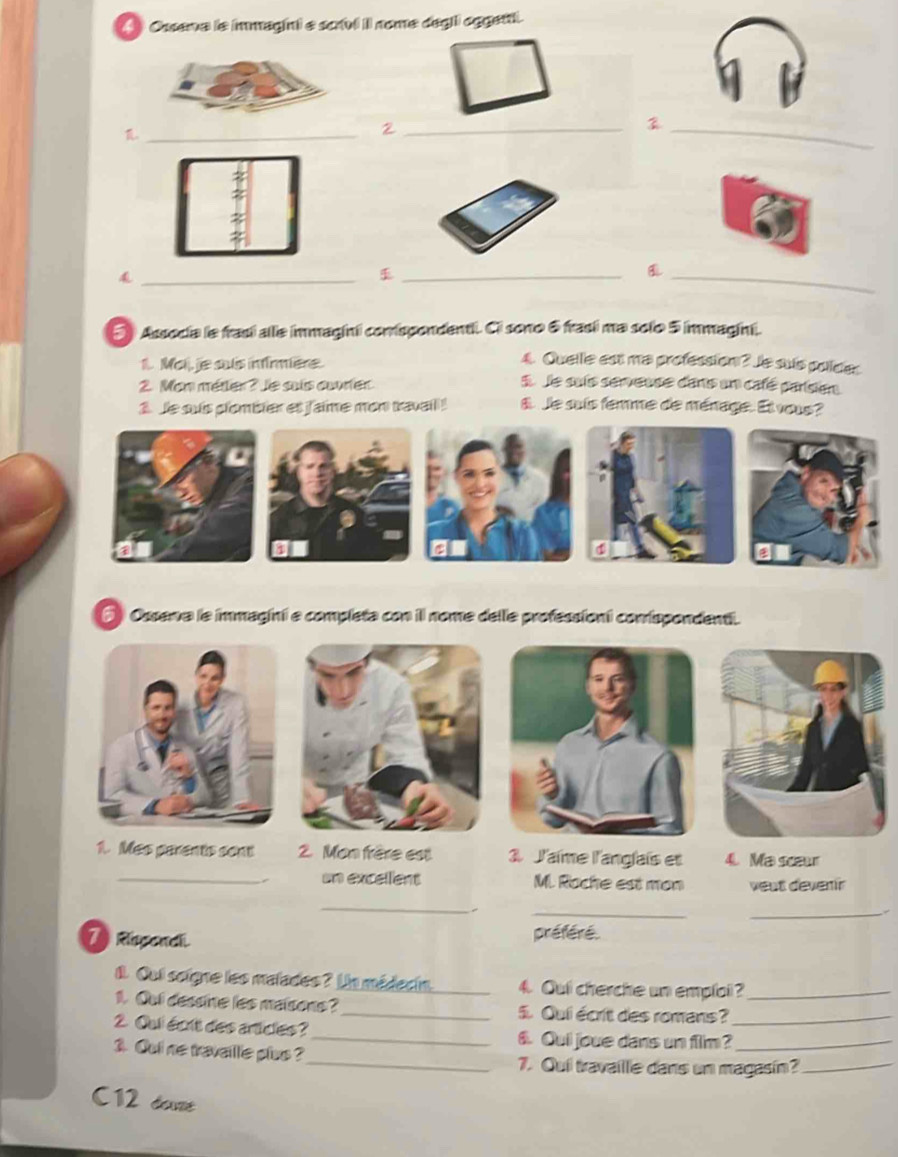 Ossena le immagini e scrui il nome degii oggen. 
._ 
_2 
_ 
_ 
_ 
_ 
5 Associa le frasí allie immaginii comspondentii. Ci sono 6 frasí ma solo 5 immagini. 
1. Mai, je suls infirmière. 4. Quelle est ma profession? Je suís polídes 
2. Man métler ? Je suis cœvrier 
5. Je suis serveuse dans un café parision 
1. Je suis plombier et jaime mon travail ! 8. Je suis femme de ménage. El vous? 
④ 
6 ) Ossena le immagini e completa con il nome delle professiont conispondenti. 
1. Mas parents sont 2. Mon frère est 3 J'aïme l'anglaïs et 4. Ma scaur 
_un excellent M. Roche est mon veut devenir 
_ 
__ 
7 Rispend. préféré. 
1. Cui soigne les malades? Ua médecin. 4. Qui cherche un emploi?_ 
1. Qui dessine les maisons?_ 5. Qui écrit des romans?_ 
2. Qui écrit des articles? _6. Quil joue dans un film?_ 
3. Qui ne travaille plus ? 
_7. Qui travaille dans un magasín?_ 
C12 done
