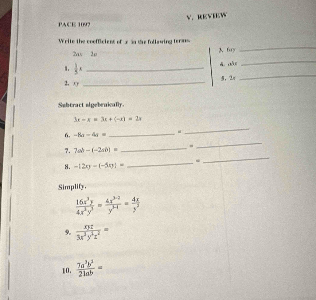 REVIEW 
PACE 1097 
_ 
Write the coefficient of x in the following terms, 
_
2ax 2a 3. 6xy
1.  1/5 x _ 
4. abx
5. 2x
2. xy
_ 
_ 
Subtract algebraically.
3x-x=3x+(-x)=2x
_ 
_ 
_ 
6. -8a-4a=
7. 7ab-(-2ab)=
_ 
8. -12xy-(-5xy)=
_. 
_ 
Simplify.
 16x^3y/4x^2y^3 = (4x^(3-2))/y^(3-1) = 4x/y^2 
9.  xyz/3x^2y^2z^2 =
10.  7a^3b^2/21ab =