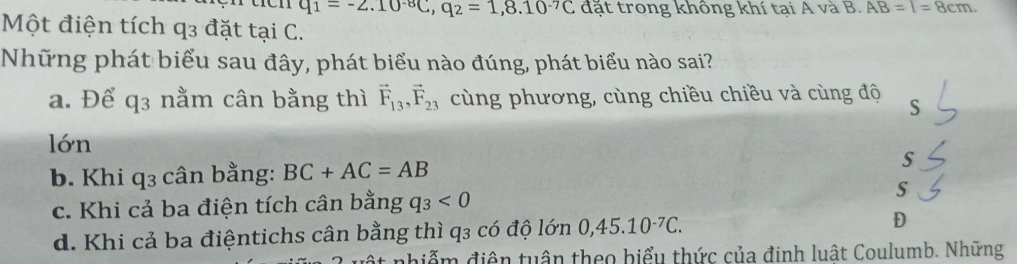 q_1=-2.10^(-8)C, q_2=1,8.10^(-7)C đặt trong không khí tại A và B. AB=l=8cm. 
Một điện tích q3 đặt tại C.
Những phát biểu sau đây, phát biểu nào đúng, phát biểu nào sai?
a. Để q3 nằm cân bằng thì vector F_13, vector F_23 cùng phương, cùng chiều chiều và cùng độ
S
lớn
S
b. Khi q3 cân bằng: BC+AC=AB
c. Khi cả ba điện tích cân bằng q_3<0</tex> S
d. Khi cả ba điệntichs cân bằng thì q3 có độ lớn 0,45.10^(-7)C. 
D
phiểm điện tuận theo biểu thức của định luật Coulumb. Những