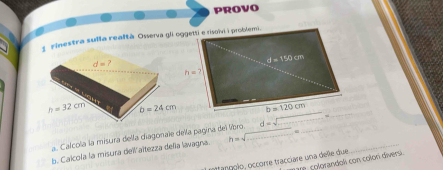 PROVO
1 Finestra sulla realtà Osserva gli oggetti e risolvi i problemi.
a. Calcola la misura della diagonale della pagina del libro. d=sqrt(.............) _
b. Calcola la misura dell’altezza della lavagna. h=sqrt(...............)= __
inttangolo, occorre tracciare una delle due_
re  colorandoli con colori diversi.