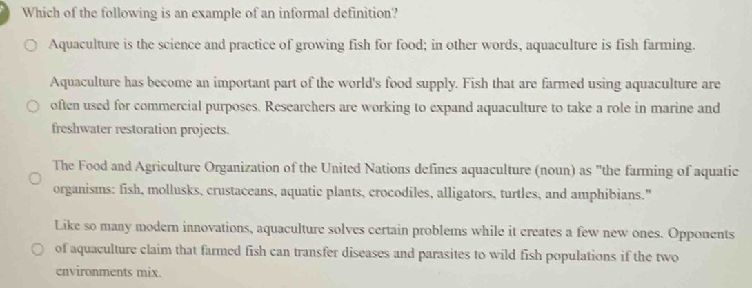 Which of the following is an example of an informal definition? 
Aquaculture is the science and practice of growing fish for food; in other words, aquaculture is fish farming. 
Aquaculture has become an important part of the world's food supply. Fish that are farmed using aquaculture are 
often used for commercial purposes. Researchers are working to expand aquaculture to take a role in marine and 
freshwater restoration projects. 
The Food and Agriculture Organization of the United Nations defines aquaculture (noun) as "the farming of aquatic 
organisms: fish, mollusks, crustaceans, aquatic plants, crocodiles, alligators, turtles, and amphibians." 
Like so many modern innovations, aquaculture solves certain problems while it creates a few new ones. Opponents 
of aquaculture claim that farmed fish can transfer diseases and parasites to wild fish populations if the two 
environments mix.