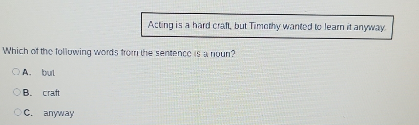 Acting is a hard craft, but Timothy wanted to learn it anyway.
Which of the following words from the sentence is a noun?
A. but
B. craft
C. anyway