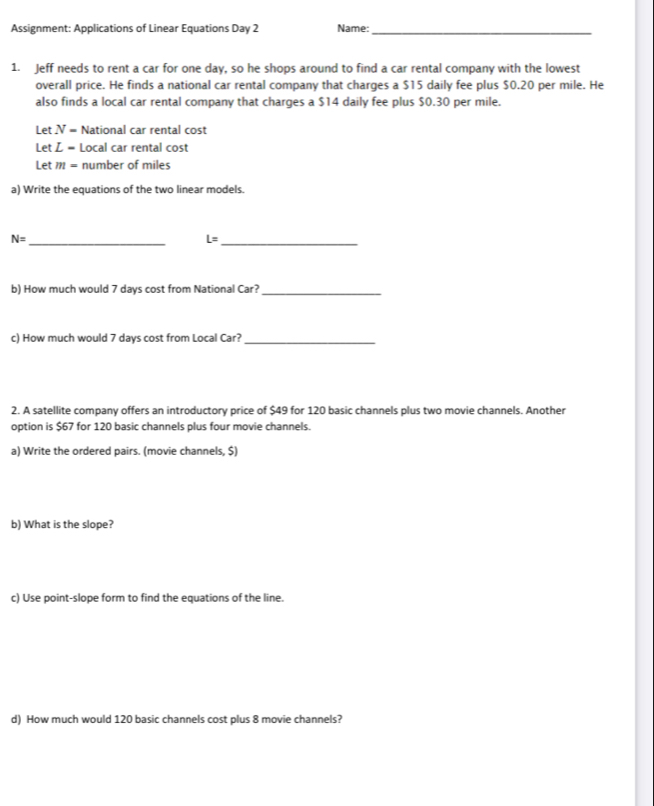 Assignment: Applications of Linear Equations Day 2 Name:_ 
1. Jeff needs to rent a car for one day, so he shops around to find a car rental company with the lowest 
overall price. He finds a national car rental company that charges a $15 daily fee plus $0.20 per mile. He 
also finds a local car rental company that charges a $14 daily fee plus $0.30 per mile. 
Let N = National car rental cost 
Let L = Local car rental cost 
Let m= number of miles
a) Write the equations of the two linear models.
N= _ 
_ L=
b) How much would 7 days cost from National Car?_ 
c) How much would 7 days cost from Local Car?_ 
2. A satellite company offers an introductory price of $49 for 120 basic channels plus two movie channels. Another 
option is $67 for 120 basic channels plus four movie channels. 
a) Write the ordered pairs. (movie channels, $) 
b) What is the slope? 
c) Use point-slope form to find the equations of the line. 
d) How much would 120 basic channels cost plus 8 movie channels?
