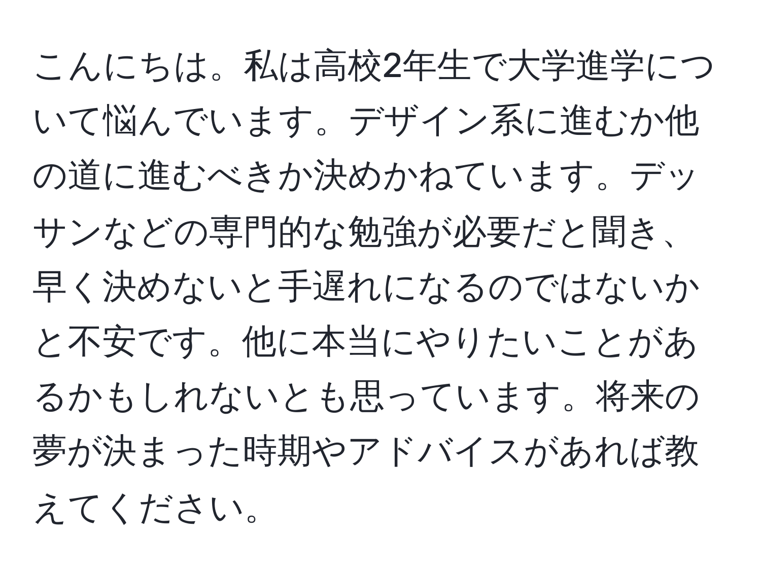 こんにちは。私は高校2年生で大学進学について悩んでいます。デザイン系に進むか他の道に進むべきか決めかねています。デッサンなどの専門的な勉強が必要だと聞き、早く決めないと手遅れになるのではないかと不安です。他に本当にやりたいことがあるかもしれないとも思っています。将来の夢が決まった時期やアドバイスがあれば教えてください。