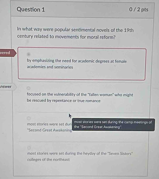 0 / 2 pts
In what way were popular sentimental novels of the 19th
century related to movements for moral reform?
vered
by emphasizing the need for academic degrees at female
academies and seminaries
nswer
focused on the vulnerability of the "fallen woman" who might
be rescued by repentance or true romance
most stories were set during the camp meetings of
most stories were set duri the "Second Great Awakening"
"Second Great Awakening
most stories were set during the heyday of the "Seven Sisters"
colleges of the northeast